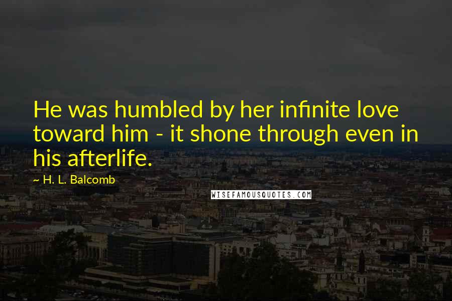 H. L. Balcomb Quotes: He was humbled by her infinite love toward him - it shone through even in his afterlife.