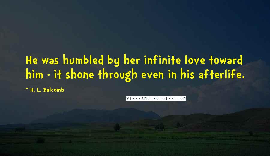 H. L. Balcomb Quotes: He was humbled by her infinite love toward him - it shone through even in his afterlife.
