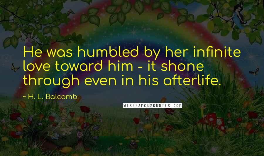 H. L. Balcomb Quotes: He was humbled by her infinite love toward him - it shone through even in his afterlife.