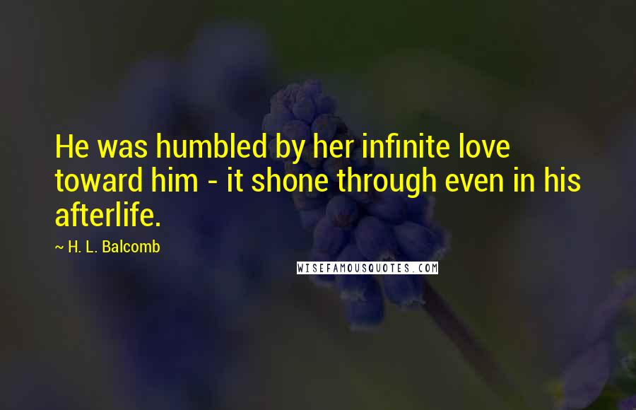 H. L. Balcomb Quotes: He was humbled by her infinite love toward him - it shone through even in his afterlife.