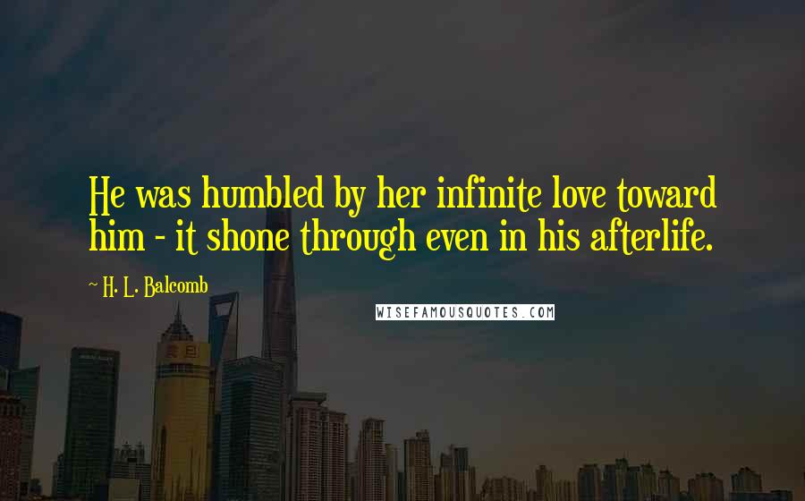 H. L. Balcomb Quotes: He was humbled by her infinite love toward him - it shone through even in his afterlife.