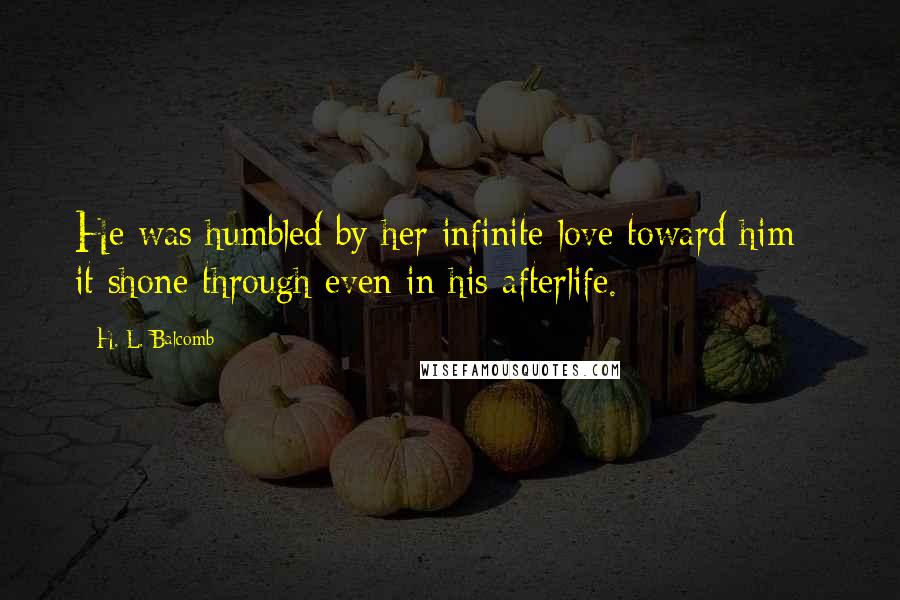 H. L. Balcomb Quotes: He was humbled by her infinite love toward him - it shone through even in his afterlife.