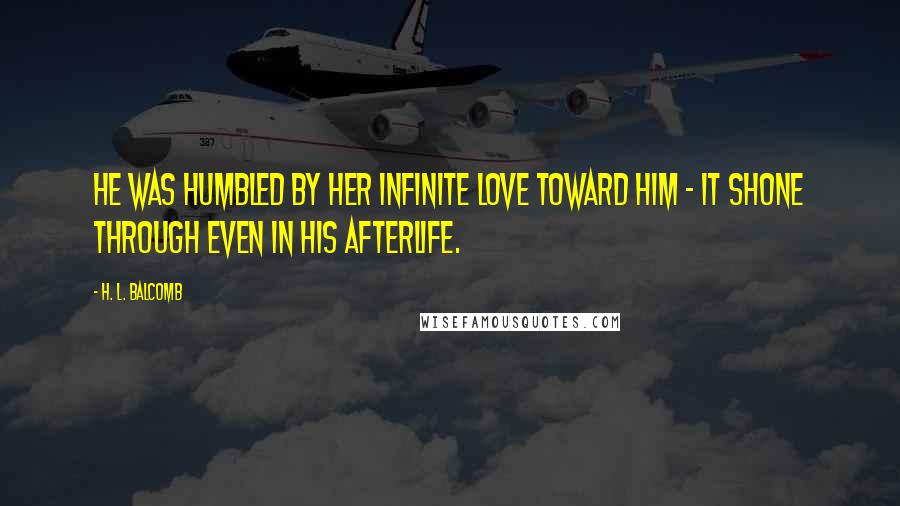 H. L. Balcomb Quotes: He was humbled by her infinite love toward him - it shone through even in his afterlife.