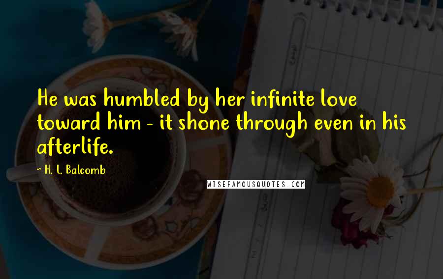 H. L. Balcomb Quotes: He was humbled by her infinite love toward him - it shone through even in his afterlife.