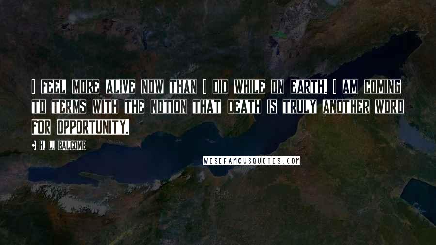 H. L. Balcomb Quotes: I feel more alive now than I did while on earth. I am coming to terms with the notion that death is truly another word for opportunity.