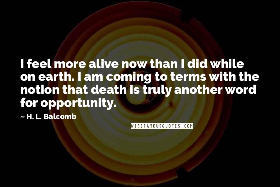 H. L. Balcomb Quotes: I feel more alive now than I did while on earth. I am coming to terms with the notion that death is truly another word for opportunity.