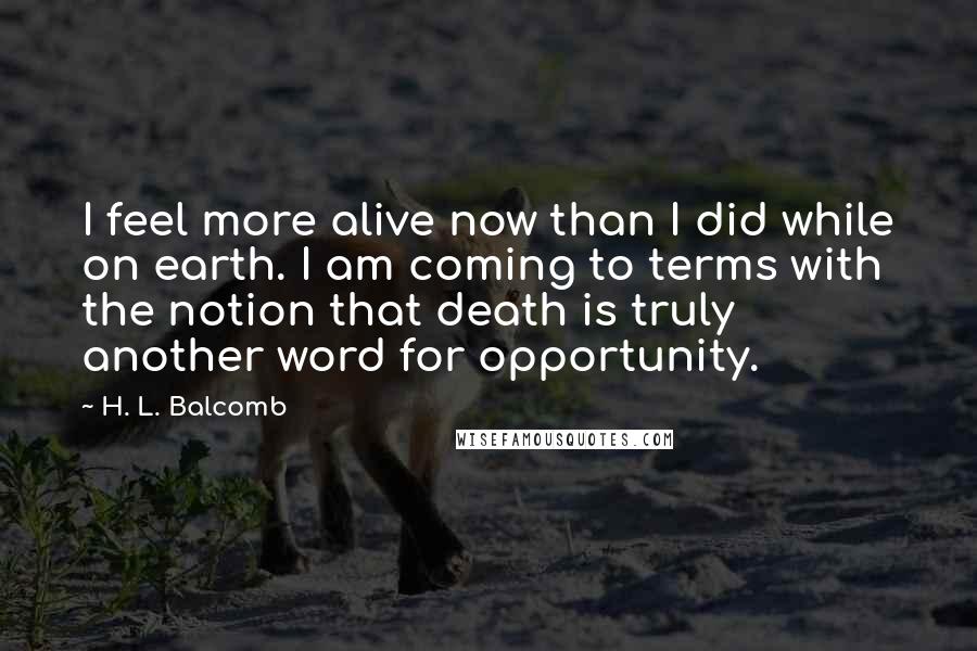 H. L. Balcomb Quotes: I feel more alive now than I did while on earth. I am coming to terms with the notion that death is truly another word for opportunity.