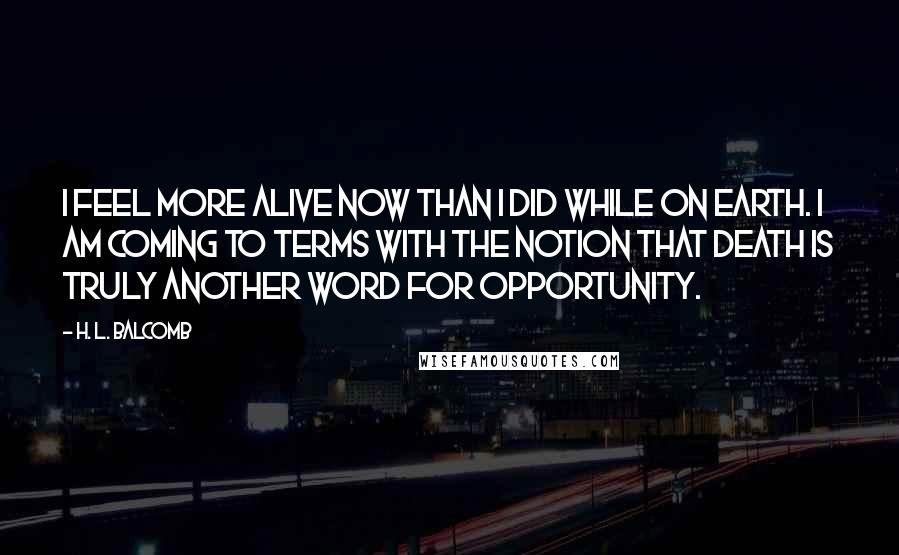 H. L. Balcomb Quotes: I feel more alive now than I did while on earth. I am coming to terms with the notion that death is truly another word for opportunity.