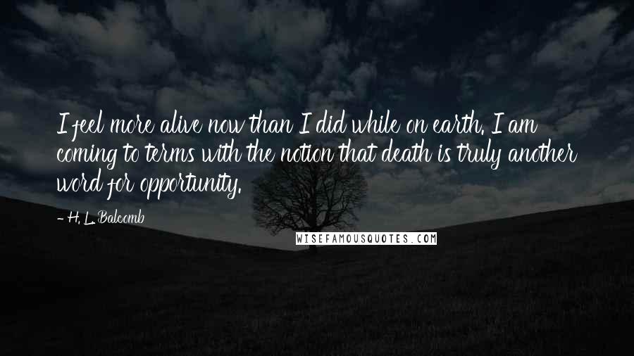 H. L. Balcomb Quotes: I feel more alive now than I did while on earth. I am coming to terms with the notion that death is truly another word for opportunity.