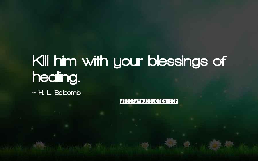 H. L. Balcomb Quotes: Kill him with your blessings of healing.