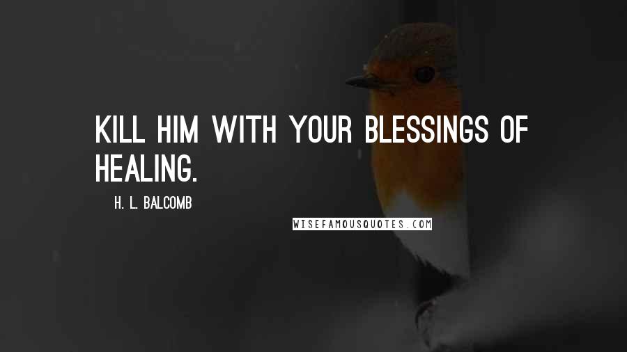 H. L. Balcomb Quotes: Kill him with your blessings of healing.