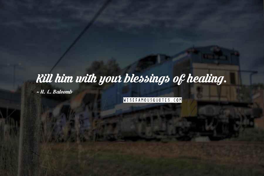 H. L. Balcomb Quotes: Kill him with your blessings of healing.