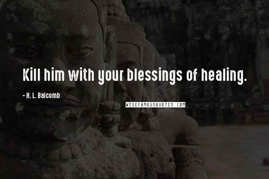 H. L. Balcomb Quotes: Kill him with your blessings of healing.