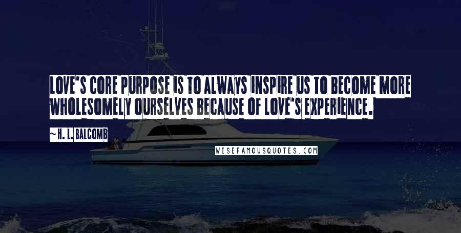 H. L. Balcomb Quotes: Love's core purpose is to always inspire us to become more wholesomely ourselves because of love's experience.