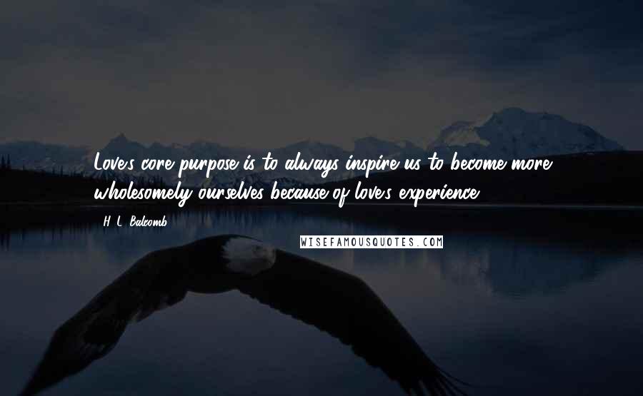 H. L. Balcomb Quotes: Love's core purpose is to always inspire us to become more wholesomely ourselves because of love's experience.