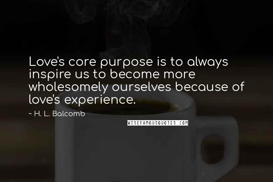 H. L. Balcomb Quotes: Love's core purpose is to always inspire us to become more wholesomely ourselves because of love's experience.