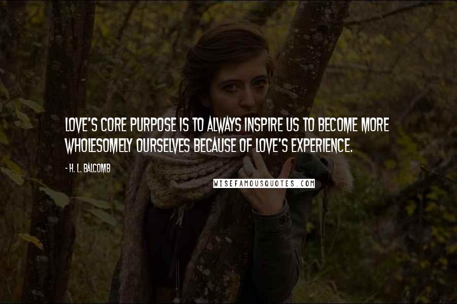 H. L. Balcomb Quotes: Love's core purpose is to always inspire us to become more wholesomely ourselves because of love's experience.