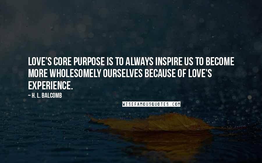 H. L. Balcomb Quotes: Love's core purpose is to always inspire us to become more wholesomely ourselves because of love's experience.