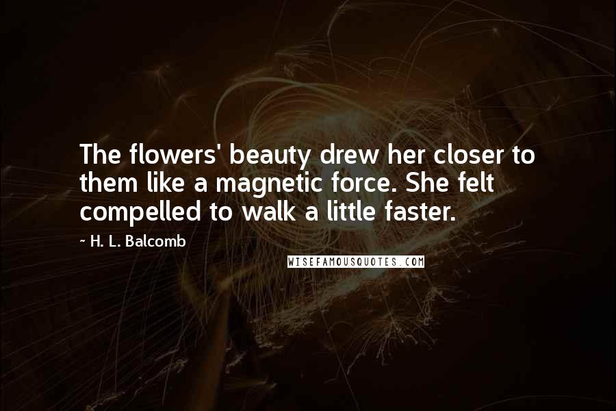H. L. Balcomb Quotes: The flowers' beauty drew her closer to them like a magnetic force. She felt compelled to walk a little faster.