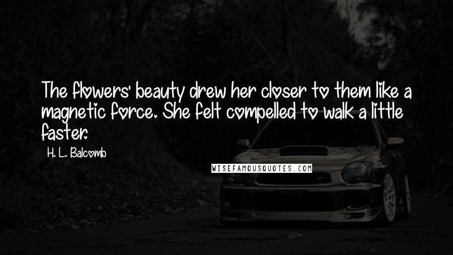 H. L. Balcomb Quotes: The flowers' beauty drew her closer to them like a magnetic force. She felt compelled to walk a little faster.