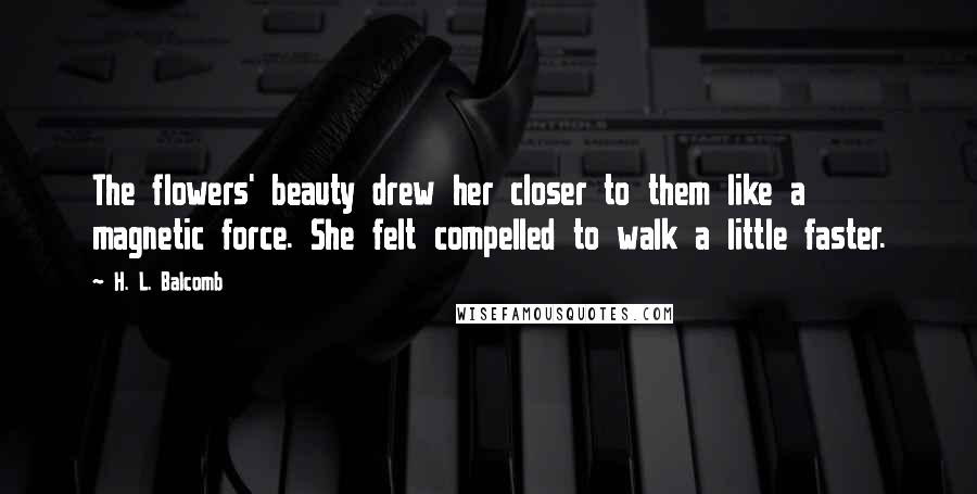 H. L. Balcomb Quotes: The flowers' beauty drew her closer to them like a magnetic force. She felt compelled to walk a little faster.