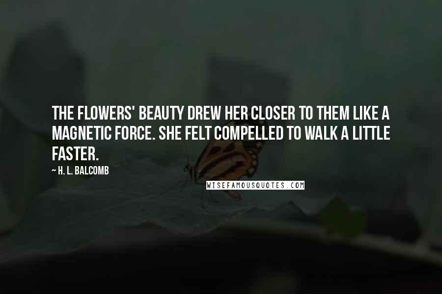 H. L. Balcomb Quotes: The flowers' beauty drew her closer to them like a magnetic force. She felt compelled to walk a little faster.