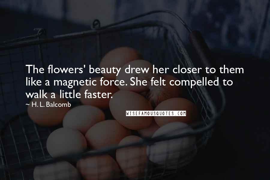 H. L. Balcomb Quotes: The flowers' beauty drew her closer to them like a magnetic force. She felt compelled to walk a little faster.