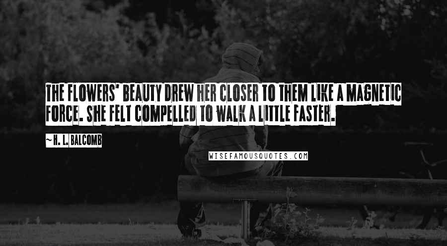 H. L. Balcomb Quotes: The flowers' beauty drew her closer to them like a magnetic force. She felt compelled to walk a little faster.