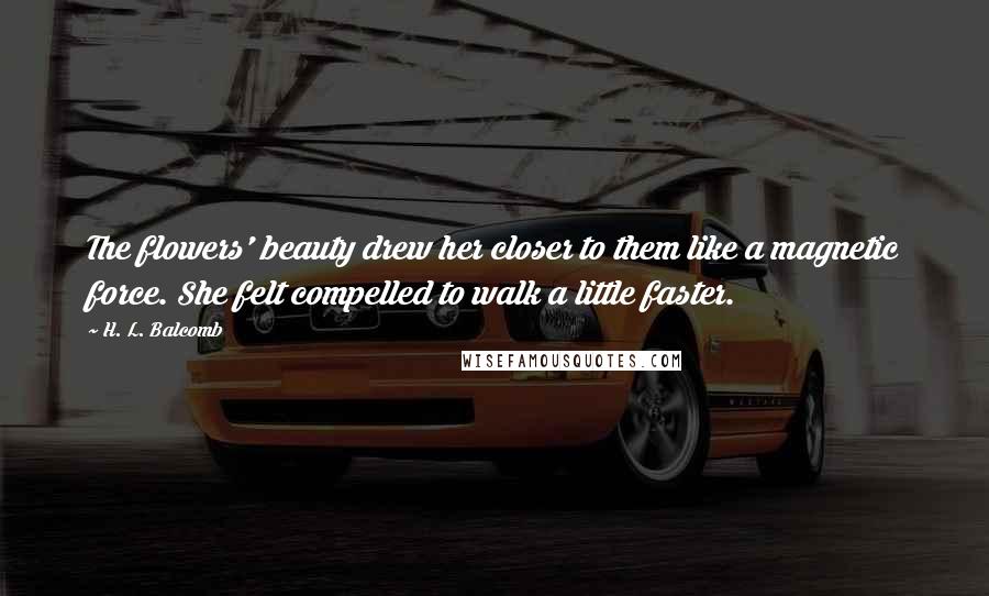 H. L. Balcomb Quotes: The flowers' beauty drew her closer to them like a magnetic force. She felt compelled to walk a little faster.