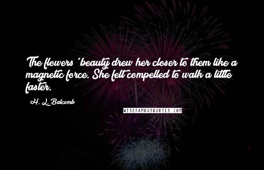 H. L. Balcomb Quotes: The flowers' beauty drew her closer to them like a magnetic force. She felt compelled to walk a little faster.