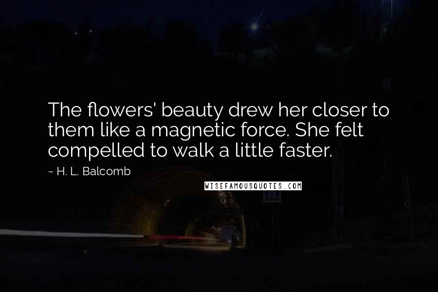 H. L. Balcomb Quotes: The flowers' beauty drew her closer to them like a magnetic force. She felt compelled to walk a little faster.