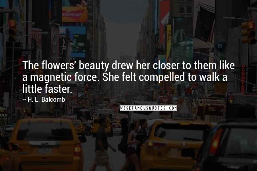 H. L. Balcomb Quotes: The flowers' beauty drew her closer to them like a magnetic force. She felt compelled to walk a little faster.