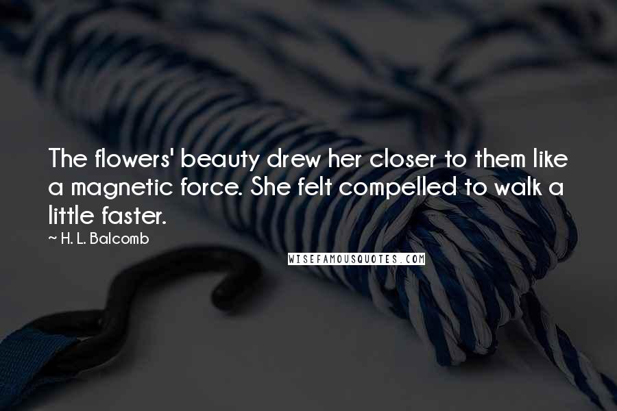 H. L. Balcomb Quotes: The flowers' beauty drew her closer to them like a magnetic force. She felt compelled to walk a little faster.