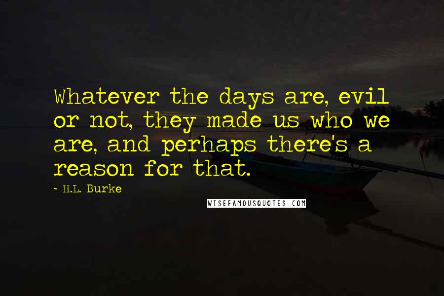 H.L. Burke Quotes: Whatever the days are, evil or not, they made us who we are, and perhaps there's a reason for that.