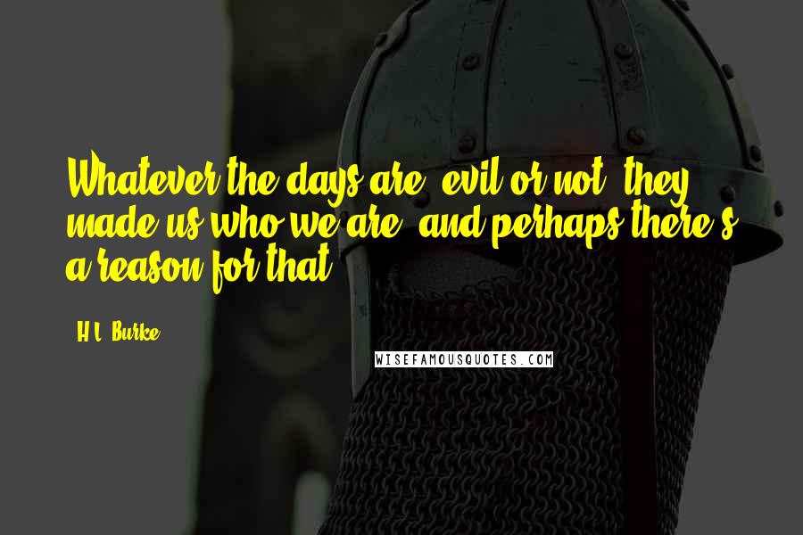 H.L. Burke Quotes: Whatever the days are, evil or not, they made us who we are, and perhaps there's a reason for that.