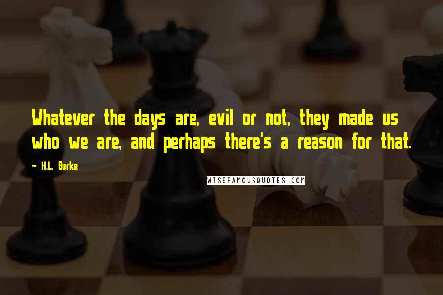 H.L. Burke Quotes: Whatever the days are, evil or not, they made us who we are, and perhaps there's a reason for that.