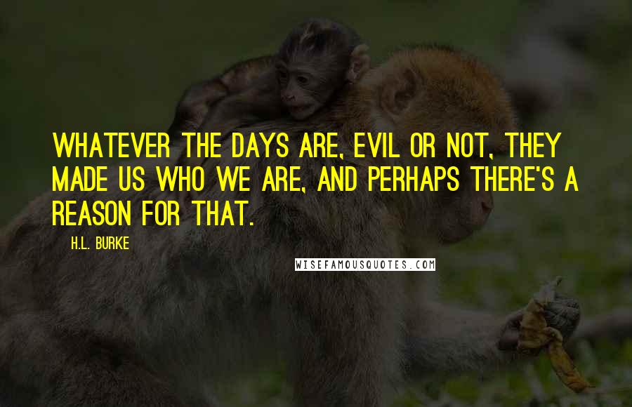 H.L. Burke Quotes: Whatever the days are, evil or not, they made us who we are, and perhaps there's a reason for that.