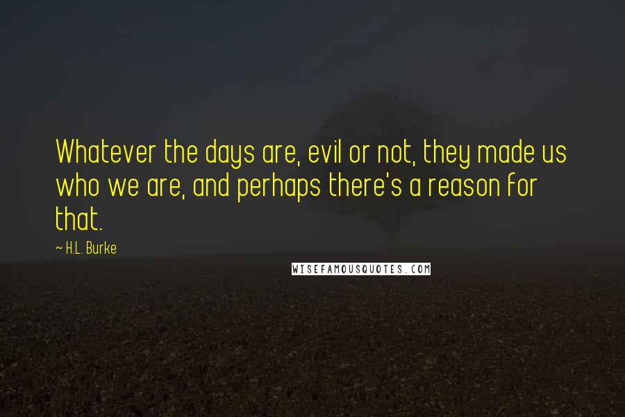 H.L. Burke Quotes: Whatever the days are, evil or not, they made us who we are, and perhaps there's a reason for that.