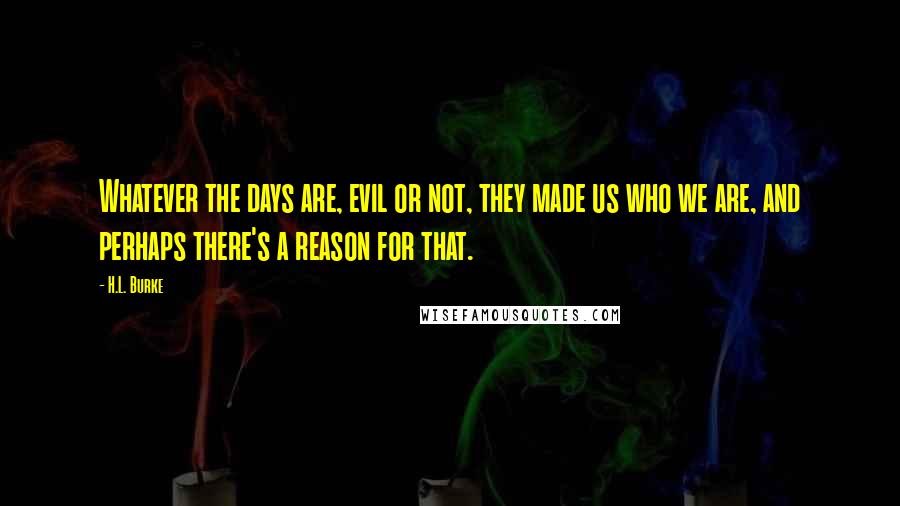 H.L. Burke Quotes: Whatever the days are, evil or not, they made us who we are, and perhaps there's a reason for that.