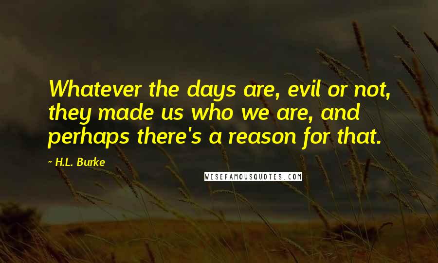H.L. Burke Quotes: Whatever the days are, evil or not, they made us who we are, and perhaps there's a reason for that.