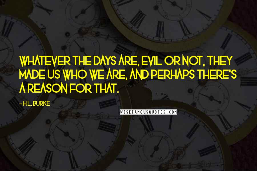 H.L. Burke Quotes: Whatever the days are, evil or not, they made us who we are, and perhaps there's a reason for that.