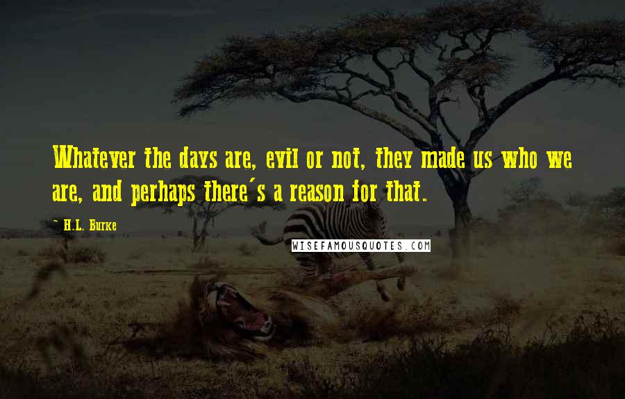 H.L. Burke Quotes: Whatever the days are, evil or not, they made us who we are, and perhaps there's a reason for that.