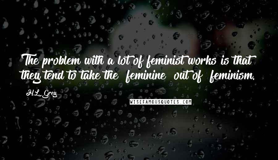 H.L. Grey Quotes: The problem with a lot of feminist works is that they tend to take the "feminine" out of "feminism.