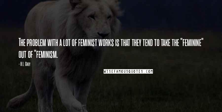 H.L. Grey Quotes: The problem with a lot of feminist works is that they tend to take the "feminine" out of "feminism.