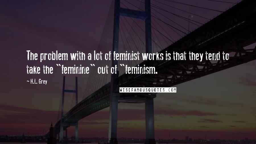 H.L. Grey Quotes: The problem with a lot of feminist works is that they tend to take the "feminine" out of "feminism.