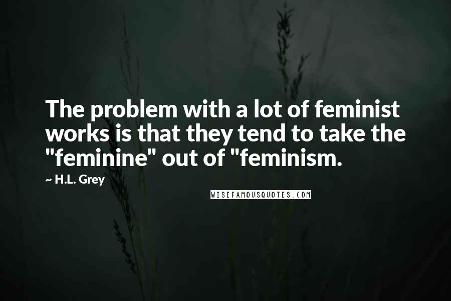 H.L. Grey Quotes: The problem with a lot of feminist works is that they tend to take the "feminine" out of "feminism.