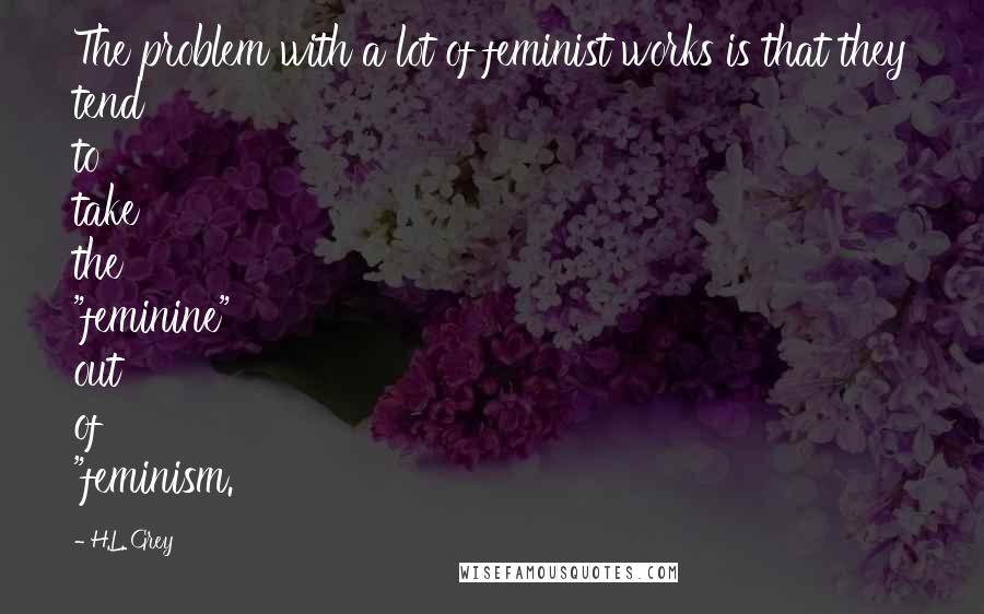 H.L. Grey Quotes: The problem with a lot of feminist works is that they tend to take the "feminine" out of "feminism.