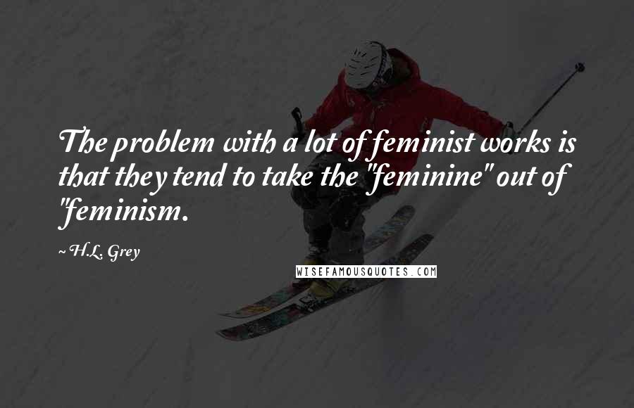 H.L. Grey Quotes: The problem with a lot of feminist works is that they tend to take the "feminine" out of "feminism.