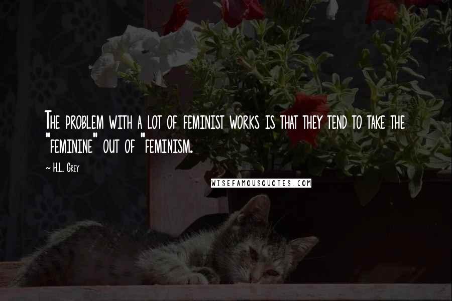 H.L. Grey Quotes: The problem with a lot of feminist works is that they tend to take the "feminine" out of "feminism.