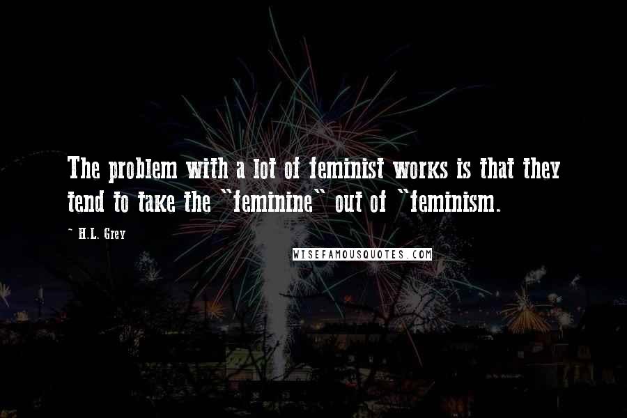 H.L. Grey Quotes: The problem with a lot of feminist works is that they tend to take the "feminine" out of "feminism.
